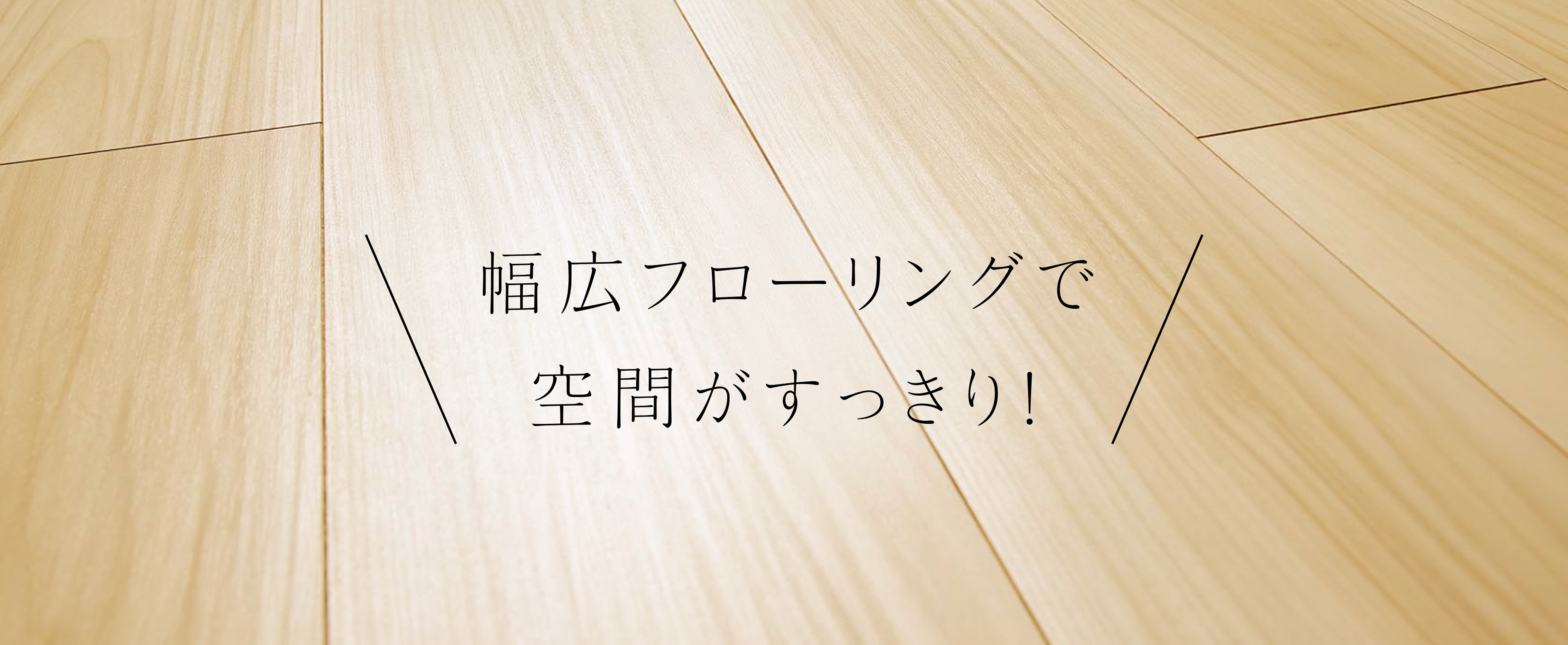幅広フローリングで空間がすっきり！