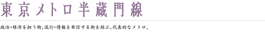 東京メトロ半蔵門線｜政治・経済を担う街、流行・情報を発信する街を結ぶ、代表的なメトロ。