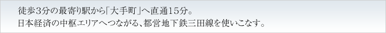 徒歩３分の最寄り駅から「大手町」へ直通１５分。日本経済の中枢エリアへつながる、都営地下鉄三田線を使いこなす。
