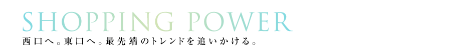 SHOPPING POWER｜西口へ。東口へ。最先端のトレンドを追いかける。