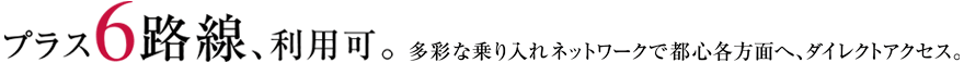 プラス6路線、利用可。多彩な乗り入れネットワークで都心各方面へ、ダイレクトアクセス。