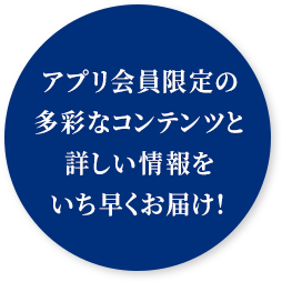 アプリ会員限定の多彩なコンテンツと詳しい情報をいち早くお届け！