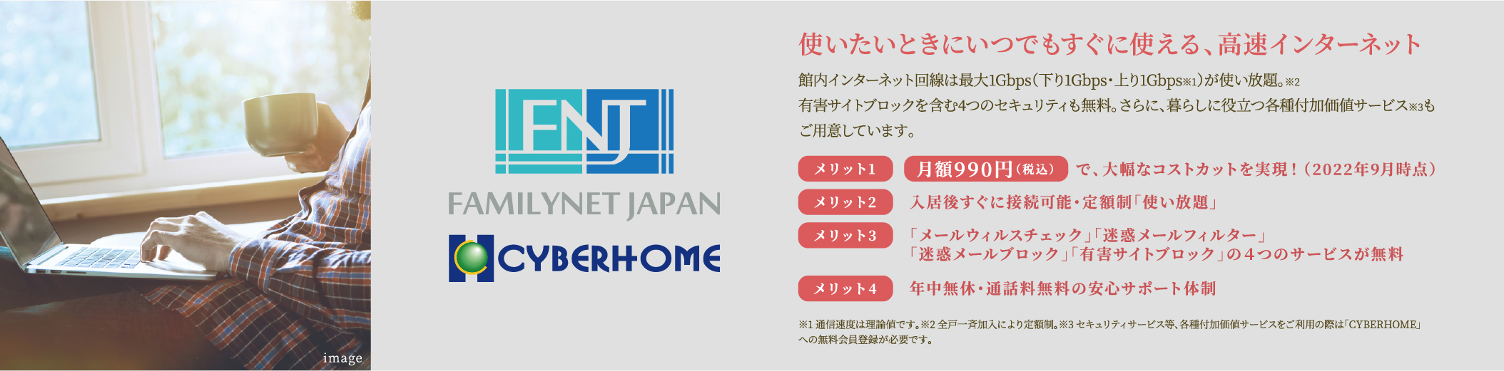 使いたいときにいつでもすぐに使える、高速インターネット 館内インターネット回線は最大1Gbps(下り1Gbps・上り1Gbps※1)が使い放題。※2 有害サイトブロックを含む4つのセキュリティも無料。さらに、暮らしに役立つ各種付加価値サービス※3もご用意しています。