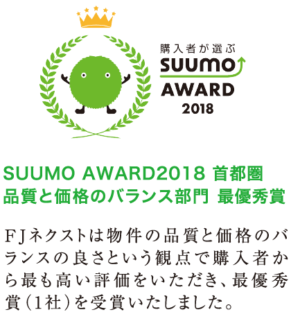 SUUMO AWARD2018 首都圏品質と価格のバランス部門 最優秀賞/FJネクストは物件の品質と価格のバランスの良さという観点で購入者から最も高い評価をいただき、最優秀賞(1社)を受賞いたしました。