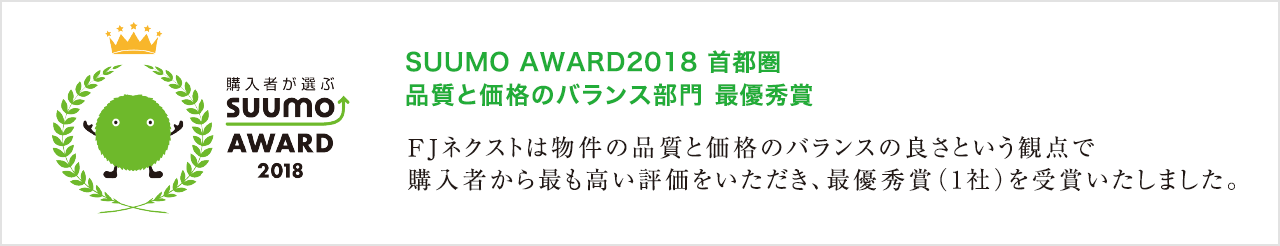 SUUMO AWARD2018 首都圏品質と価格のバランス部門 最優秀賞/FJネクストは物件の品質と価格のバランスの良さという観点で購入者から最も高い評価をいただき、最優秀賞(1社)を受賞いたしました。