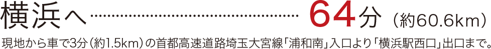 横浜へ	64分	（約60.6km）／現地から車で3分（約1.5kｍ）の首都高速道路埼玉大宮線「浦和南」入口より「横浜駅西口」出口まで。