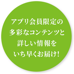 アプリ会員限定の多彩なコンテンツと詳しい情報をいち早くお届け！