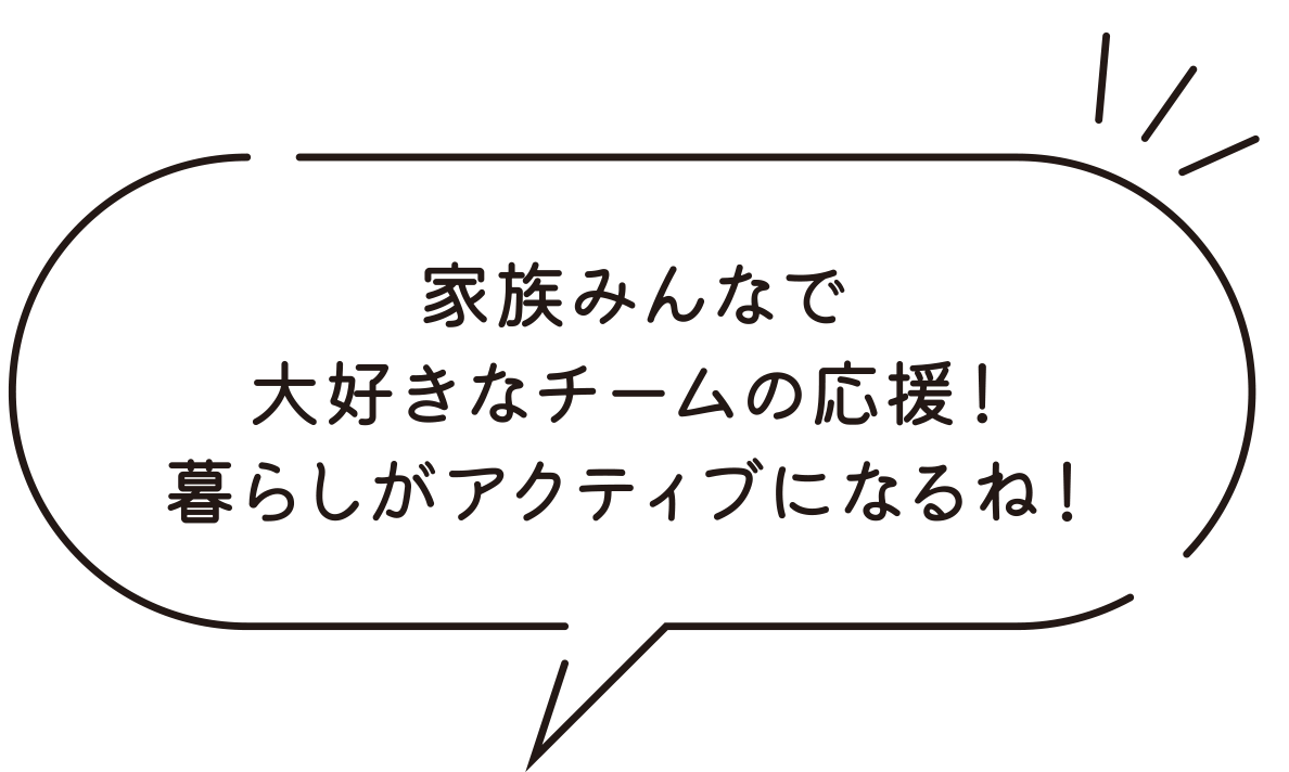 家族みんなで大好きなチームの応援！暮らしがアクティブになるね！