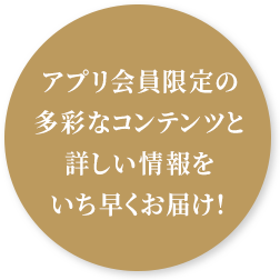 アプリ会員限定の多彩なコンテンツと詳しい情報をいち早くお届け！