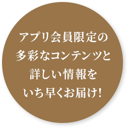 アプリ会員限定の多彩なコンテンツと詳しい情報をいち早くお届け！